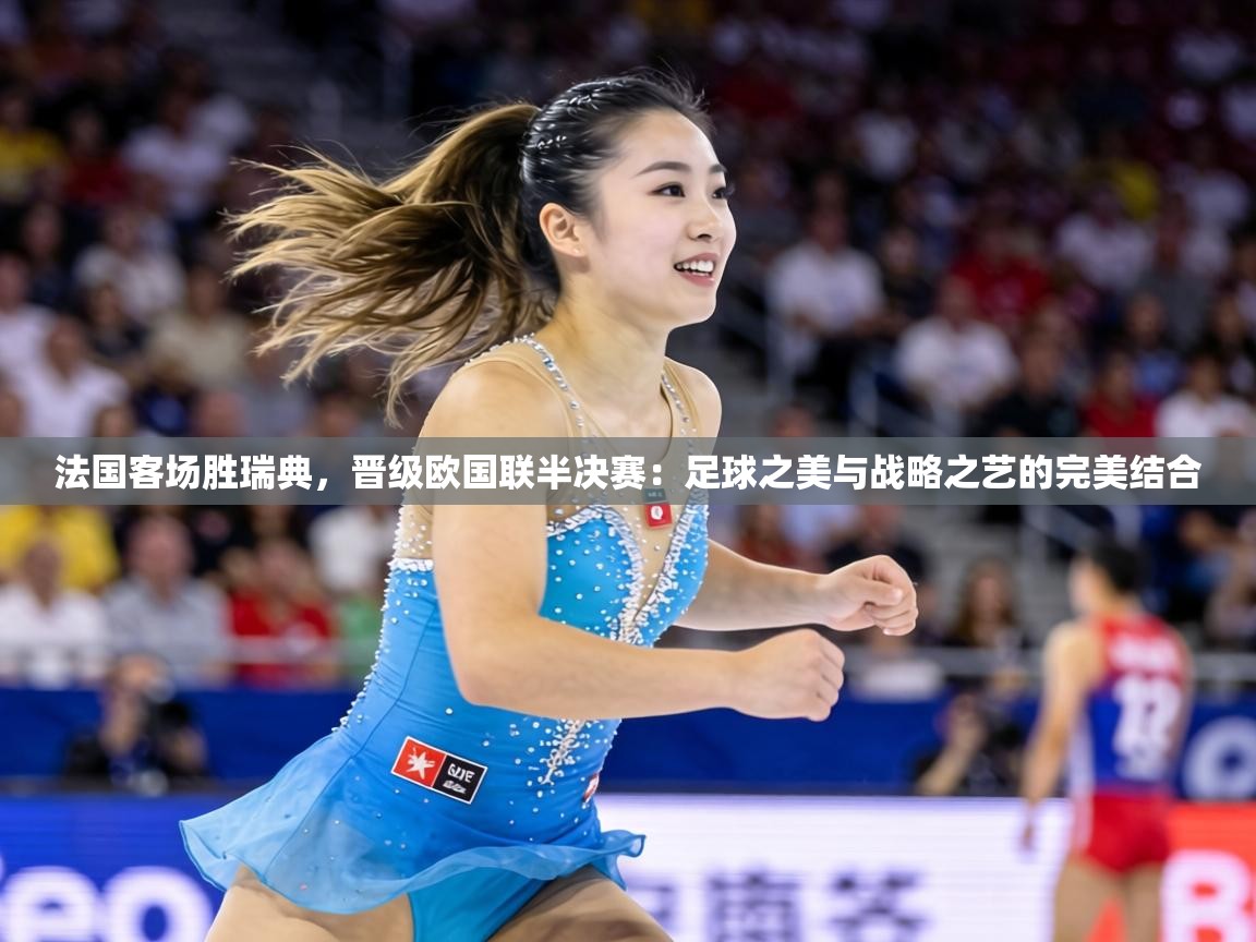 法国客场胜瑞典,晋级欧国联半决赛:足球之美与战略之艺的完美结合